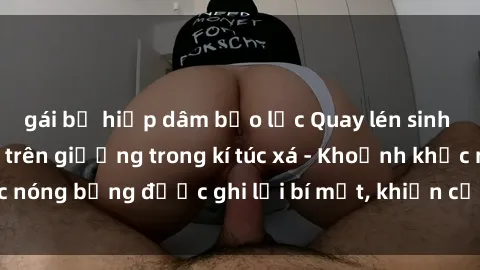 gái bị hiếp dâm bạo lực Quay lén sinh viên làm tình ngay trên giường trong kí túc xá - Khoảnh khắc nóng bỏng được ghi lại bí mật, khiến cả trường học xôn xao.