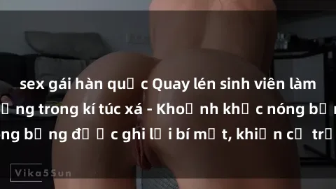 sex gái hàn quốc Quay lén sinh viên làm tình ngay trên giường trong kí túc xá - Khoảnh khắc nóng bỏng được ghi lại bí mật, khiến cả trường học xôn xao.